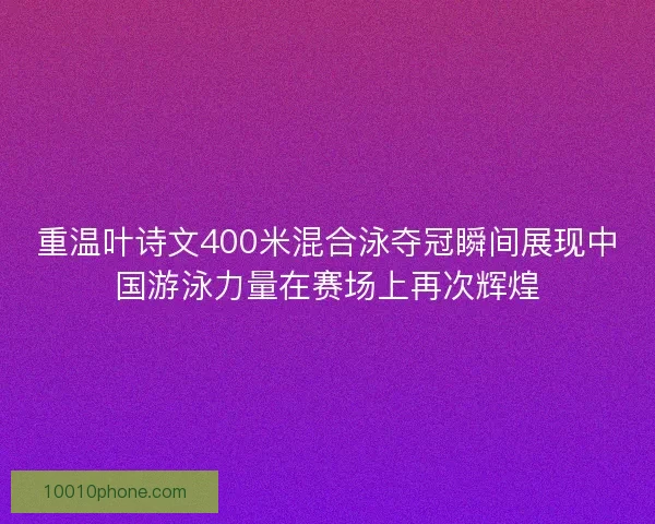 重温叶诗文400米混合泳夺冠瞬间展现中国游泳力量在赛场上再次辉煌