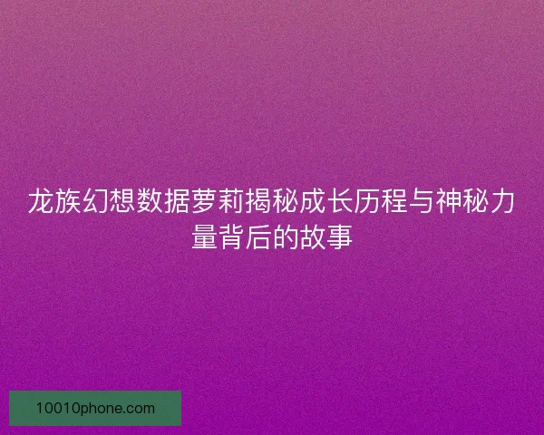 龙族幻想数据萝莉揭秘成长历程与神秘力量背后的故事
