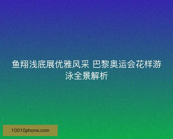 鱼翔浅底展优雅风采 巴黎奥运会花样游泳全景解析