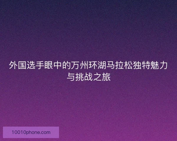 外国选手眼中的万州环湖马拉松独特魅力与挑战之旅
