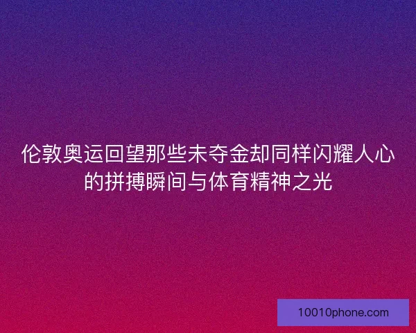 伦敦奥运回望那些未夺金却同样闪耀人心的拼搏瞬间与体育精神之光