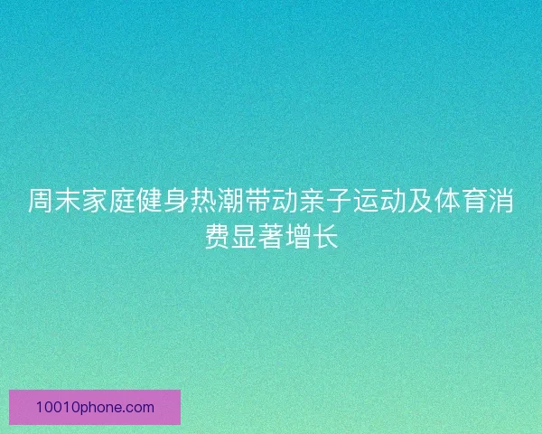 周末家庭健身热潮带动亲子运动及体育消费显著增长