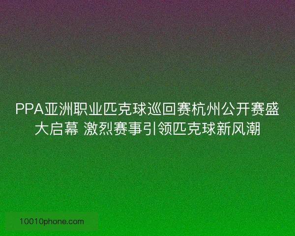PPA亚洲职业匹克球巡回赛杭州公开赛盛大启幕 激烈赛事引领匹克球新风潮