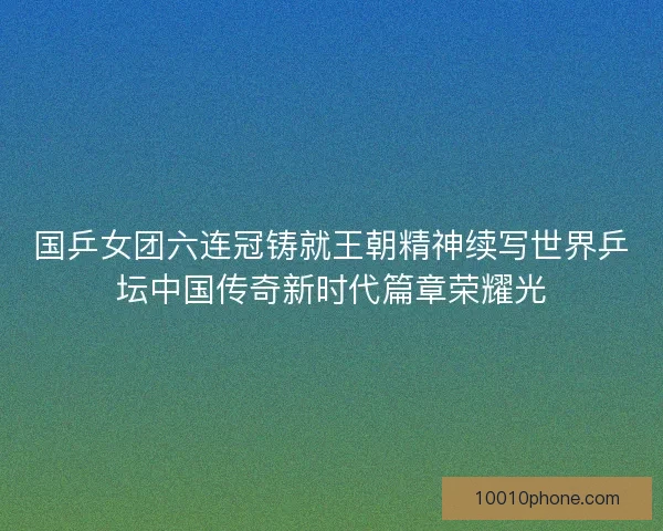 国乒女团六连冠铸就王朝精神续写世界乒坛中国传奇新时代篇章荣耀光