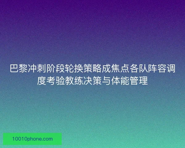 巴黎冲刺阶段轮换策略成焦点各队阵容调度考验教练决策与体能管理