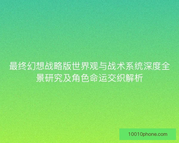 最终幻想战略版世界观与战术系统深度全景研究及角色命运交织解析