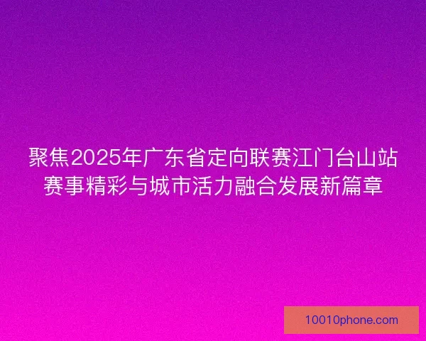 聚焦2025年广东省定向联赛江门台山站赛事精彩与城市活力融合发展新篇章