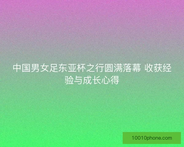 中国男女足东亚杯之行圆满落幕 收获经验与成长心得