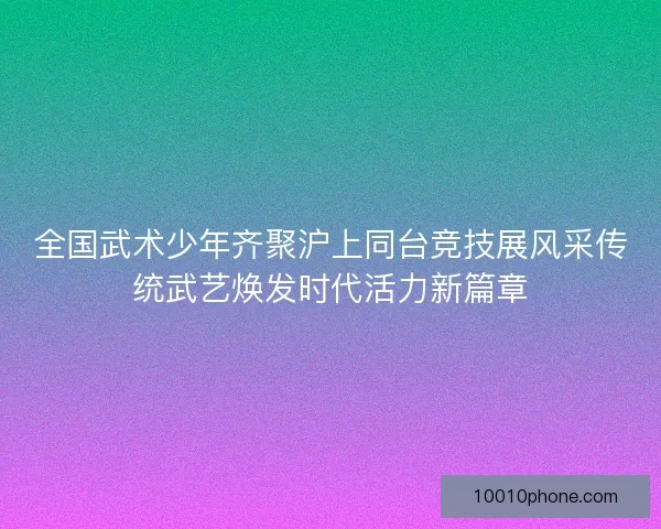 全国武术少年齐聚沪上同台竞技展风采传统武艺焕发时代活力新篇章