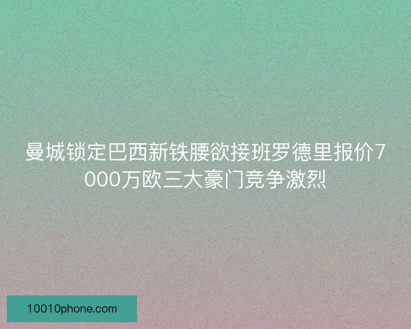 曼城锁定巴西新铁腰欲接班罗德里报价7000万欧三大豪门竞争激烈