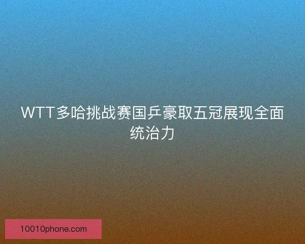WTT多哈挑战赛国乒豪取五冠展现全面统治力